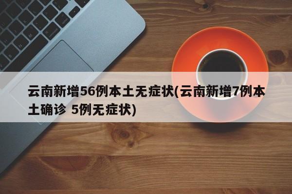 云南新增56例本土无症状(云南新增7例本土确诊 5例无症状)