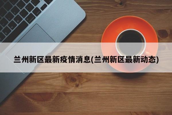 兰州新区最新疫情消息(兰州新区最新动态)