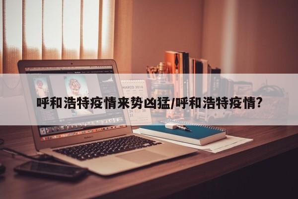 呼和浩特疫情来势凶猛/呼和浩特疫情?