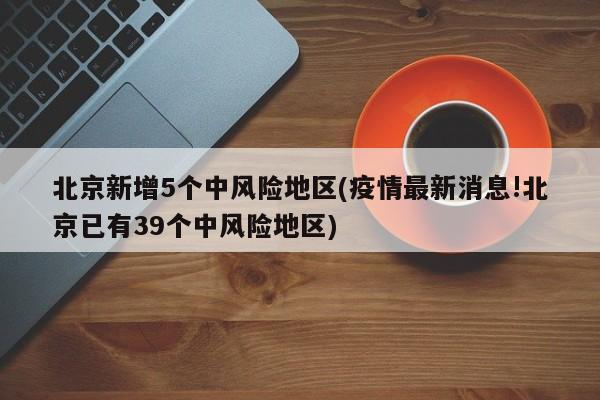 北京新增5个中风险地区(疫情最新消息!北京已有39个中风险地区)