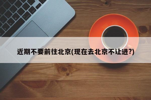 近期不要前往北京(现在去北京不让进?)