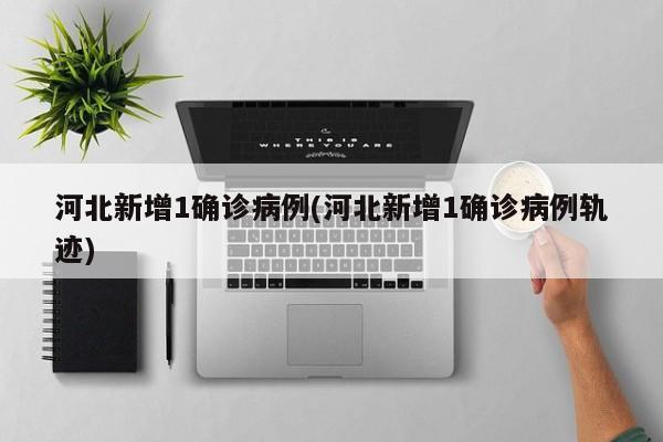 河北新增1确诊病例(河北新增1确诊病例轨迹)
