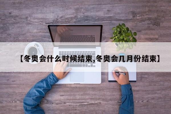 【冬奥会什么时候结束,冬奥会几月份结束】