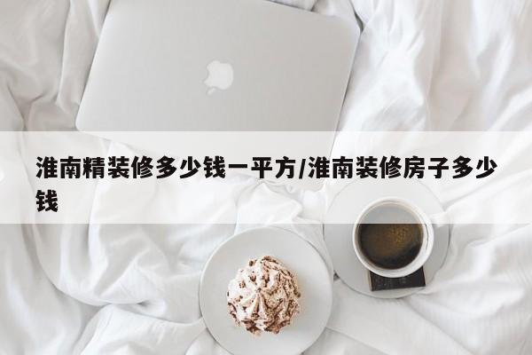 淮南精装修多少钱一平方/淮南装修房子多少钱