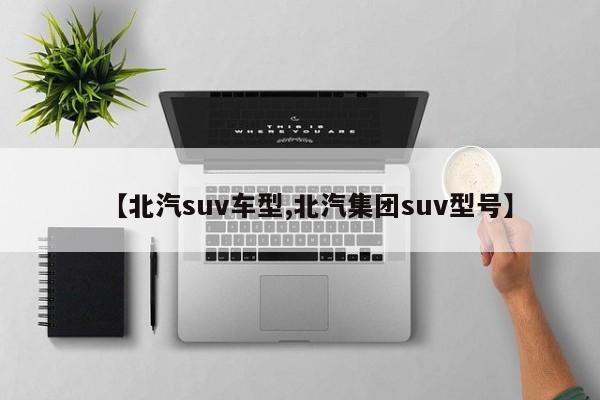 【北汽suv车型,北汽集团suv型号】