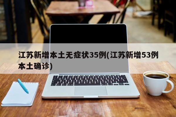 江苏新增本土无症状35例(江苏新增53例本土确诊)