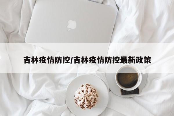 吉林疫情防控/吉林疫情防控最新政策