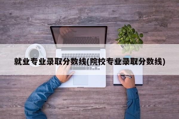 就业专业录取分数线(院校专业录取分数线)