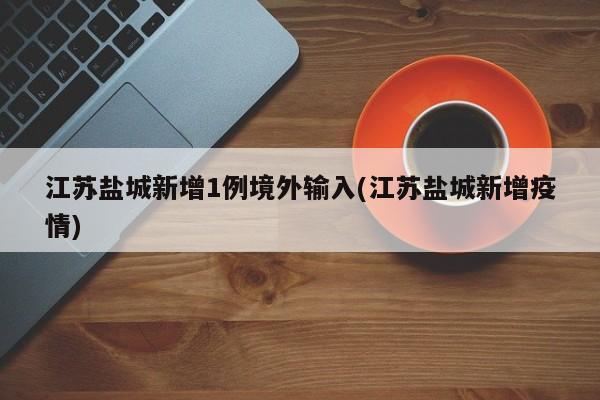 江苏盐城新增1例境外输入(江苏盐城新增疫情)