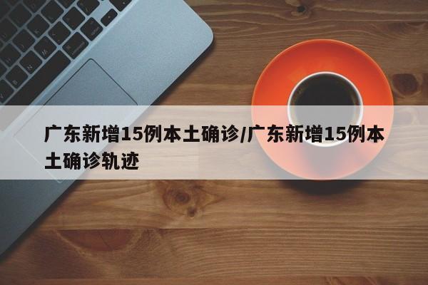 广东新增15例本土确诊/广东新增15例本土确诊轨迹