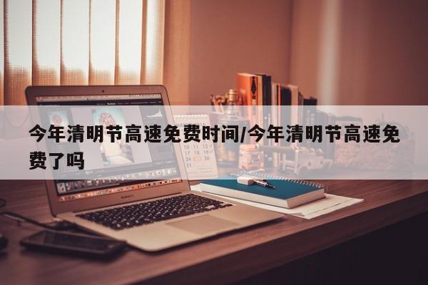 今年清明节高速免费时间/今年清明节高速免费了吗
