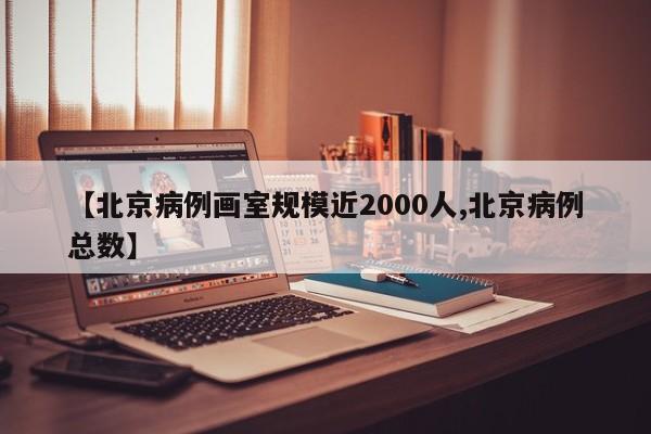 【北京病例画室规模近2000人,北京病例总数】