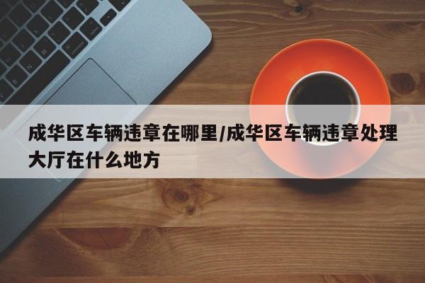 成华区车辆违章在哪里/成华区车辆违章处理大厅在什么地方