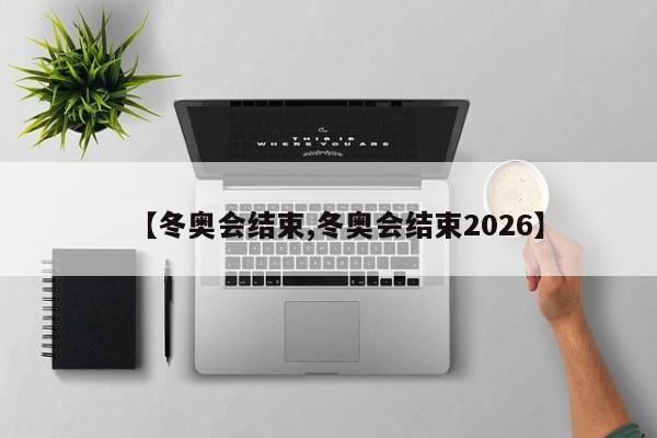【冬奥会结束,冬奥会结束2026】