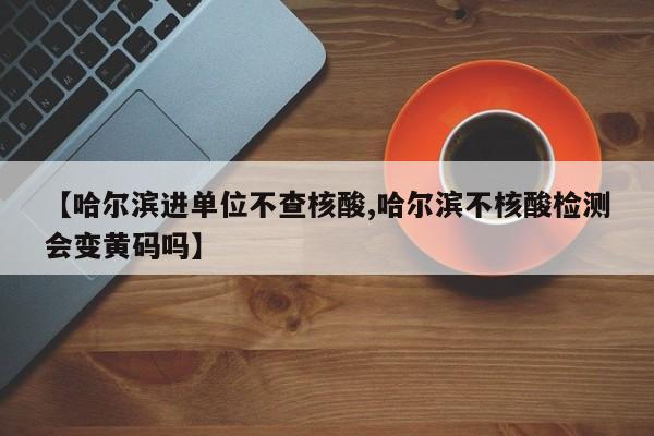 【哈尔滨进单位不查核酸,哈尔滨不核酸检测会变黄码吗】