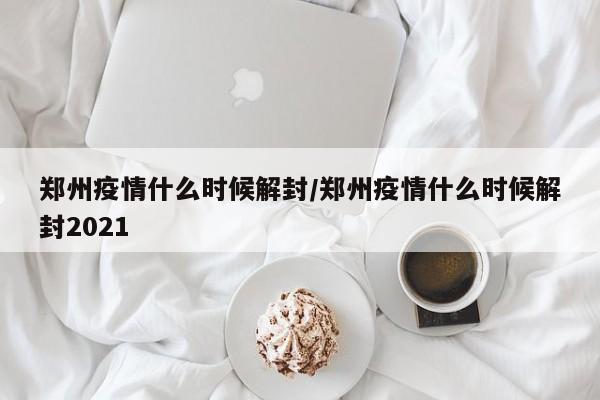 郑州疫情什么时候解封/郑州疫情什么时候解封2021