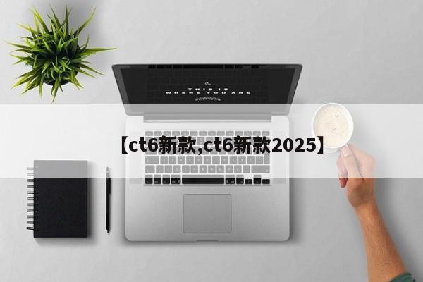 【ct6新款,ct6新款2025】