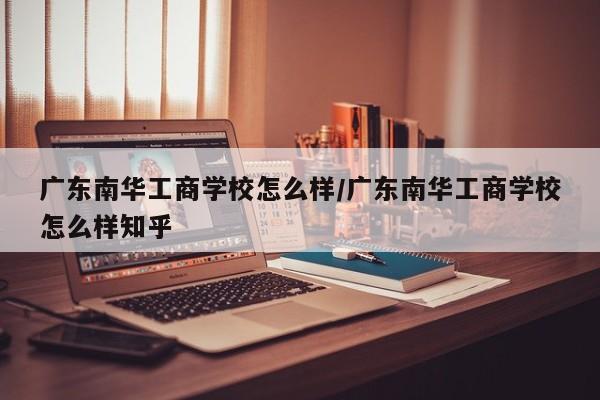 广东南华工商学校怎么样/广东南华工商学校怎么样知乎