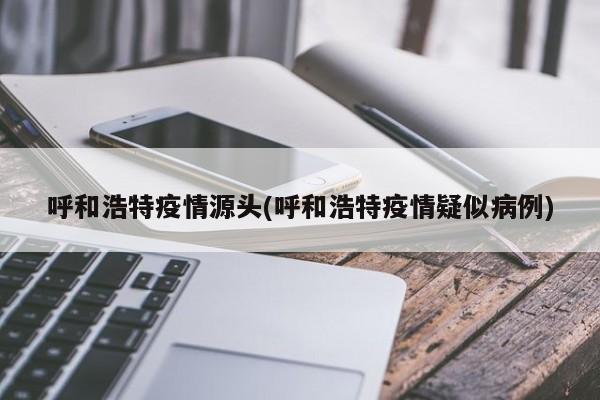 呼和浩特疫情源头(呼和浩特疫情疑似病例)