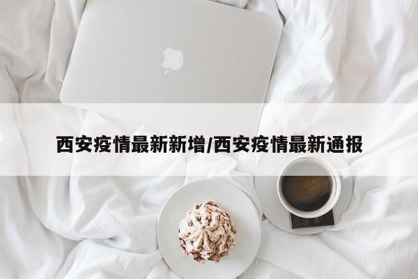 西安疫情最新新增/西安疫情最新通报
