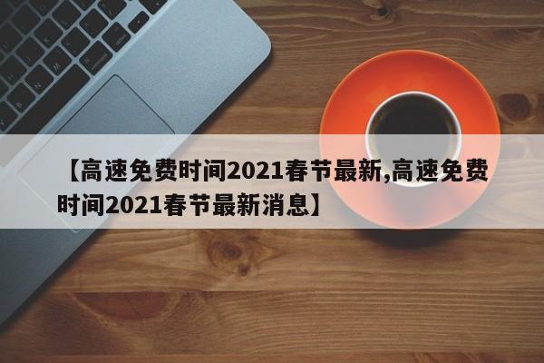 【高速免费时间2021春节最新,高速免费时间2021春节最新消息】