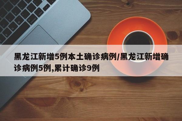 黑龙江新增5例本土确诊病例/黑龙江新增确诊病例5例,累计确诊9例