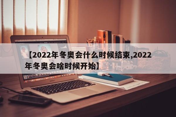 【2022年冬奥会什么时候结束,2022年冬奥会啥时候开始】