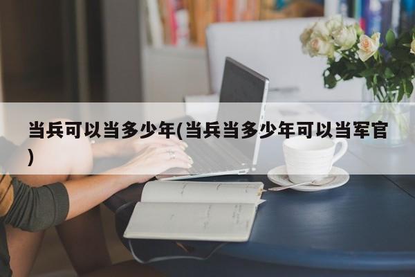 当兵可以当多少年(当兵当多少年可以当军官)