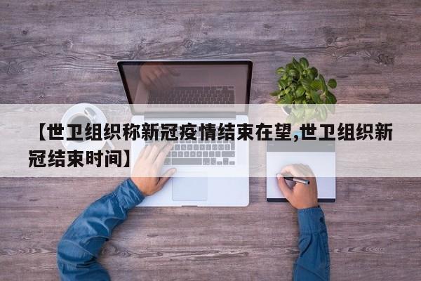 【世卫组织称新冠疫情结束在望,世卫组织新冠结束时间】