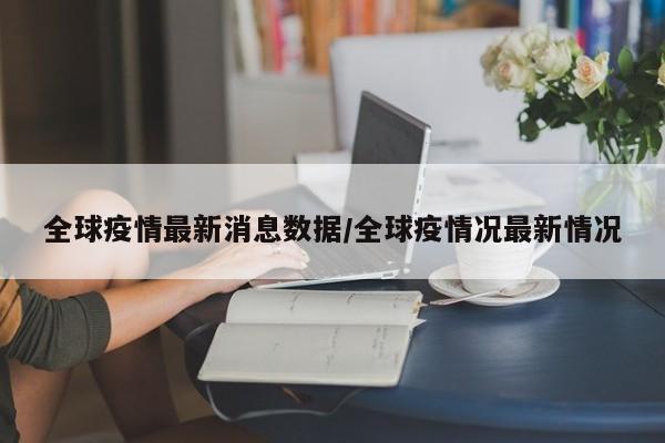 全球疫情最新消息数据/全球疫情况最新情况