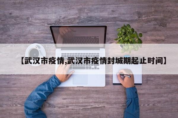 【武汉市疫情,武汉市疫情封城期起止时间】
