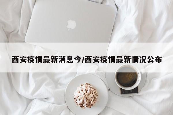 西安疫情最新消息今/西安疫情最新情况公布
