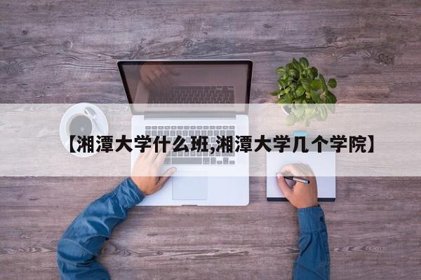 【湘潭大学什么班,湘潭大学几个学院】
