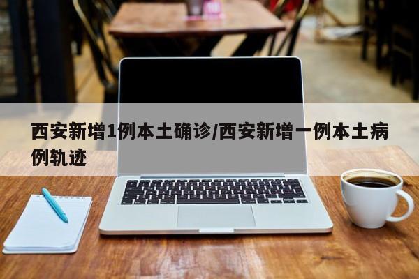 西安新增1例本土确诊/西安新增一例本土病例轨迹