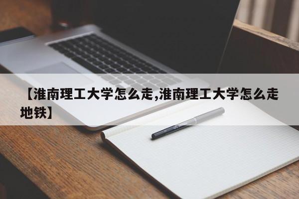 【淮南理工大学怎么走,淮南理工大学怎么走地铁】