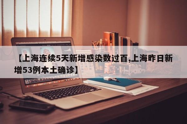 【上海连续5天新增感染数过百,上海昨日新增53例本土确诊】