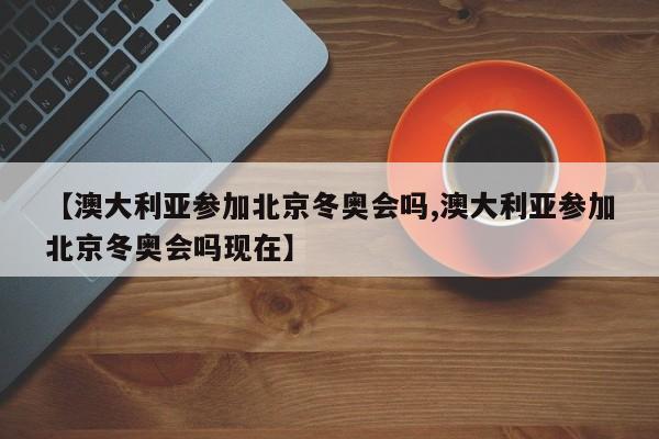 【澳大利亚参加北京冬奥会吗,澳大利亚参加北京冬奥会吗现在】